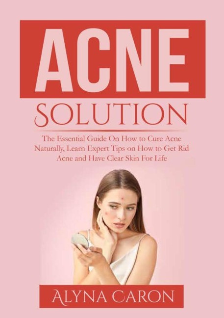 Acne Solution: The Essential Guide On How to Cure Acne Naturally, Learn Expert Tips on How to Get Rid Acne and Have Clear Skin For Life