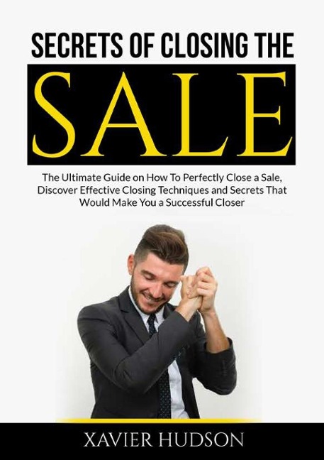 Secrets of Closing the Sale: The Ultimate Guide on How To Perfectly Close a Sale, Discover Effective Closing Techniques and Secrets That Would Make You a Successful Closer