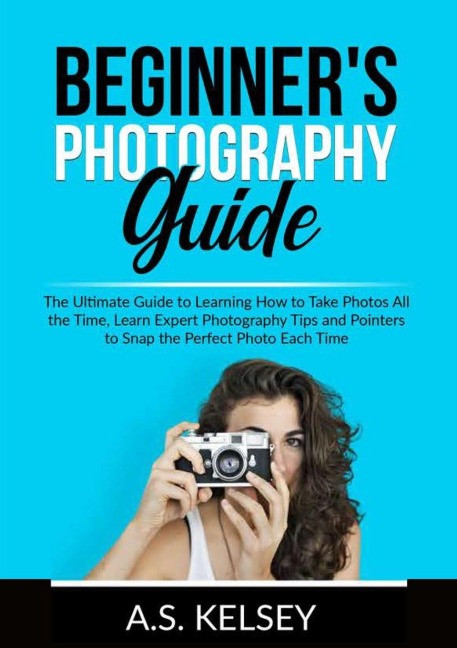 Beginners Photography Guide: The Ultimate Guide to Learning How to Take Photos All the Time, Learn Expert Photography Tips and Pointers to Snap the Perfect Photo Each Time