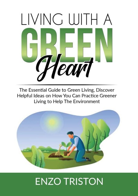 Living with a Green Heart: The Essential Guide to Green Living, Discover Helpful Ideas on How You Can Practice Greener Living to Help The Environment
