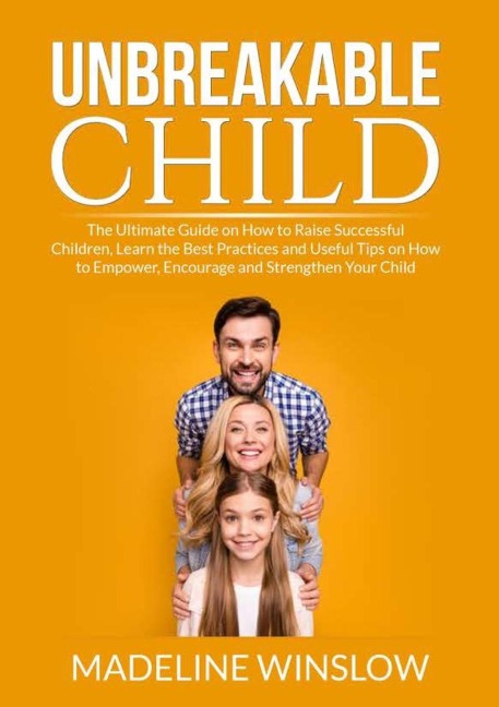 Unbreakable Child: The Ultimate Guide on How to Raise Successful Children, Learn the Best Practices and Useful Tips on How to Empower, Encourage and Strenghthen Your Child