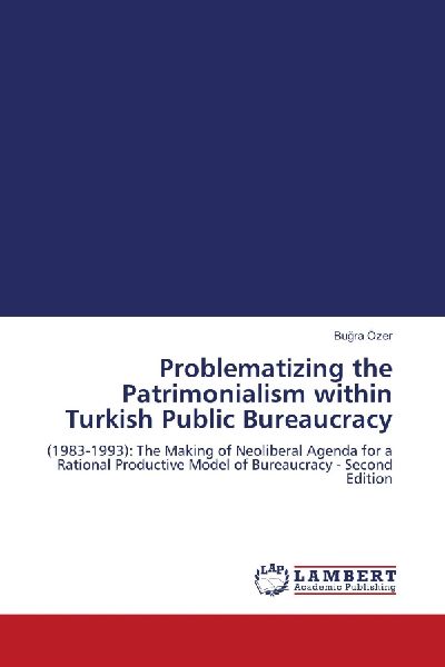 Problematizing the Patrimonialism within Turkish Public Bureaucracy: (1983-1993): The Making of Neoliberal Agenda for a Rational Productive Model of Bureaucracy - Second Edition