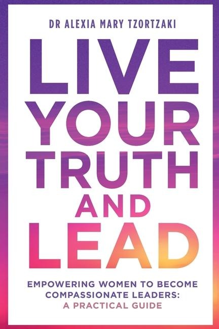 Live Your Truth and Lead: Empowering Women to Become Compassionate Leaders: A Practical Guide