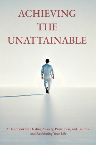 Achieving the Unattainable A Handbook for Healing Anxiety, Panic, Fear, and Trauma - and Reclaiming Your Life