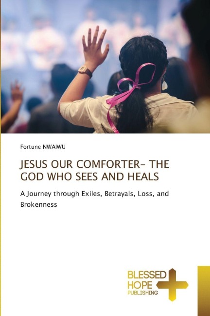 JESUS OUR COMFORTER- THE GOD WHO SEES AND HEALS: A Journey through Exiles, Betrayals, Loss, and Brokenness