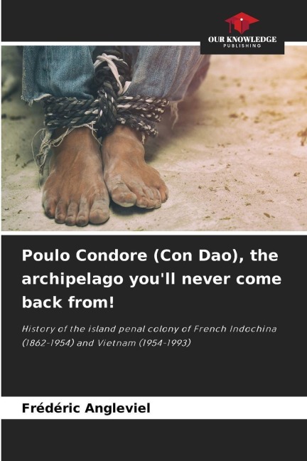 Poulo Condore (Con Dao), the archipelago youll never come back from!: History of the island penal colony of French Indochina (1862-1954) and Vietnam (1954-1993)