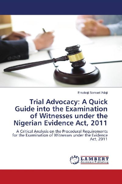 Trial Advocacy: A Quick Guide into the Examination of Witnesses under the Nigerian Evidence Act, 2011: A Critical Analysis on the Procedural Requirements for the Examination of Witnesses under the Evidence Act, 2011