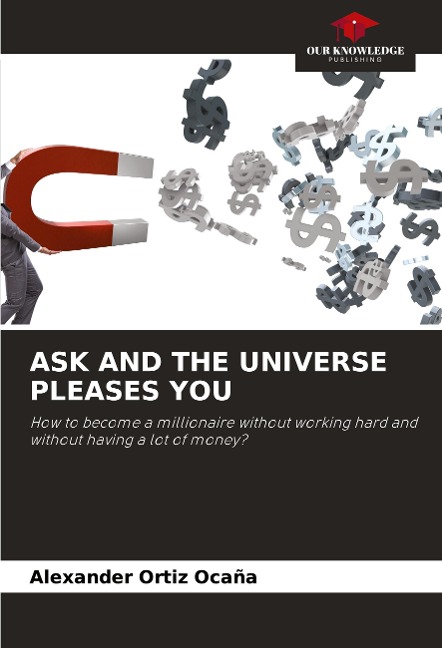 ASK AND THE UNIVERSE PLEASES YOU: How to become a millionaire without working hard and without having a lot of money?