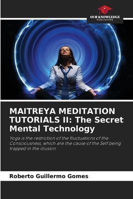 MAITREYA MEDITATION TUTORIALS II: The Secret Mental Technology: Yoga is the restriction of the fluctuations of the Consciousness, which are the cause of the Self being trapped in the illusion