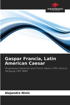 Gaspar Francia, Latin American Caesar: Progressive Caesarism and French Ideas in 19th Century Paraguay (1811-1840)
