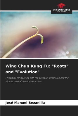 Wing Chun Kung Fu: Roots and Evolution: Principles for working with the corporal dimension and the biomechanical development of art