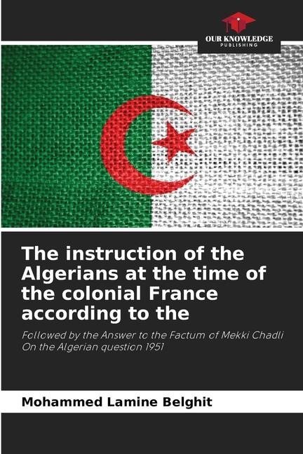 The instruction of the Algerians at the time of the colonial France according to the: Followed by the Answer to the Factum of Mekki Chadli On the Algerian question 1951