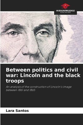 Between politics and civil war: Lincoln and the black troops: An analysis of the construction of Lincolns image between 1861 and 1865