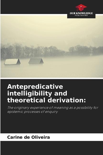 Antepredicative intelligibility and theoretical derivation:: The originary experience of meaning as a possibility for epistemic processes of enquiry