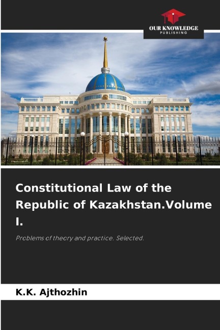 Constitutional Law of the Republic of Kazakhstan.Volume I.: Problems of theory and practice. Selected.