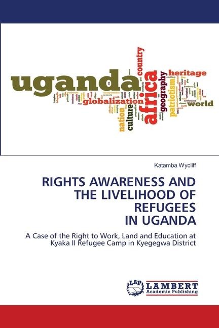 RIGHTS AWARENESS AND THE LIVELIHOOD OF REFUGEES IN UGANDA: A Case of the Right to Work, Land and Education at Kyaka II Refugee Camp in Kyegegwa District