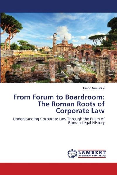 From Forum to Boardroom: The Roman Roots of Corporate Law: Understanding Corporate Law Through the Prism of Roman Legal History