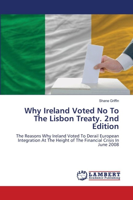 Why Ireland Voted No To The Lisbon Treaty. 2nd Edition: The Reasons Why Ireland Voted To Derail European Integration At The Height of The Financial Crisis In June 2008