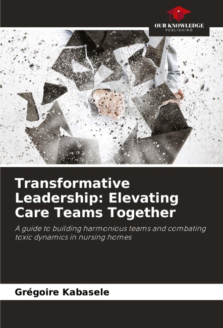 Transformative Leadership: Elevating Care Teams Together: A guide to building harmonious teams and combating toxic dynamics in nursing homes