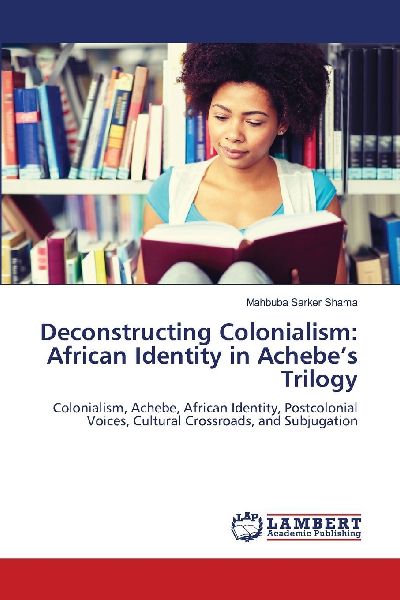 Deconstructing Colonialism: African Identity in Achebes Trilogy: Colonialism, Achebe, African Identity, Postcolonial Voices, Cultural Crossroads, and Subjugation