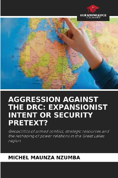 AGGRESSION AGAINST THE DRC: EXPANSIONIST INTENT OR SECURITY PRETEXT?: Geopolitics of armed conflict, strategic resources and the reshaping of power relations in the Great Lakes region