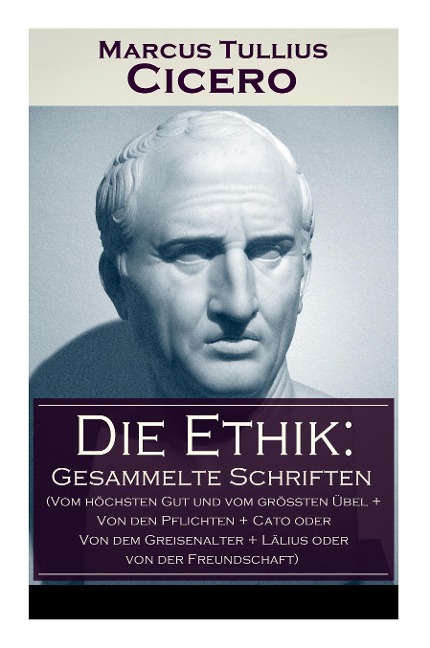 Die Ethik: Gesammelte Schriften (Vom höchsten Gut und vom größten Übel + Von den Pflichten + Cato oder Von dem Greisenalter + Lälius oder von der Freundschaft)