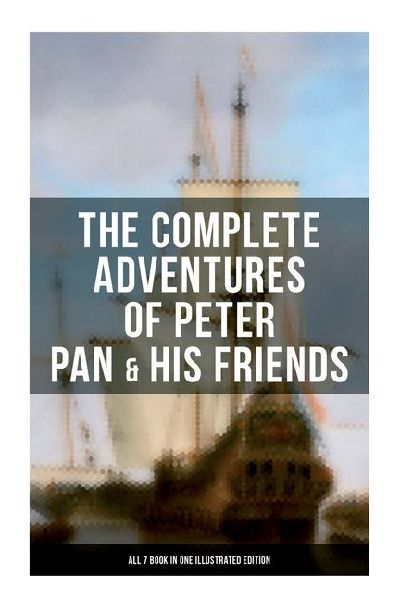 The Complete Adventures of Peter Pan & His Friends - All 7 Book in One Illustrated Edition: The Little White Bird, Peter Pan in Kensington Gardens, Peter and Wendy...