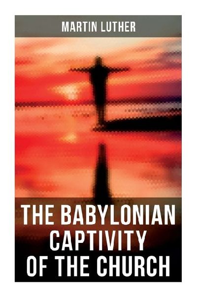 The Babylonian Captivity of the Church: A Theological Treatise