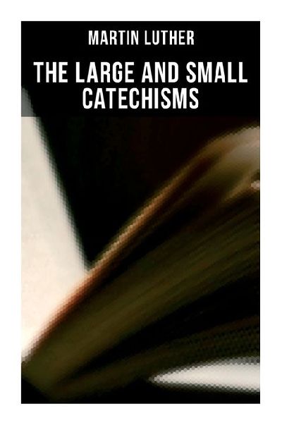 The Large and Small Catechisms: Canonical Reviews on The Ten Commandments, The Apostles Creed, The Lords Prayer, Holy Baptism...