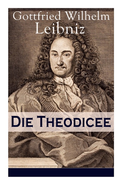 Die Theodicee: Abhandlungen über die Theodizee von der Güte Gottes, der Freiheit des Menschen und dem Ursprung des Bösen