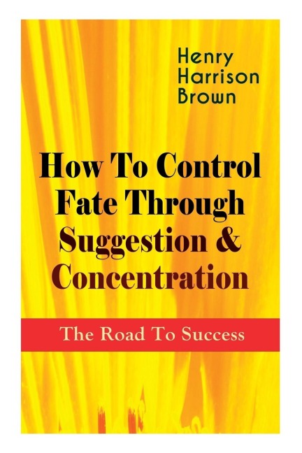 How To Control Fate Through Suggestion & Concentration: The Road To Success: Become the Master of Your Own Destiny and Feel the Positive Power of Focus in Your Life