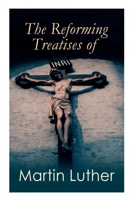 The Reforming Treatises of Martin Luther: The Most Influential & Revolutionary Works: Address to the Christian Nobility, Prelude on the Babylonian Captivity of the Church, Christian Liberty
