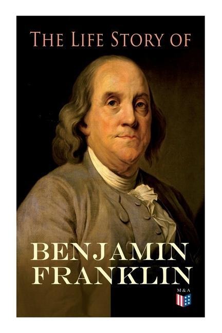 The Life Story of Benjamin Franklin: Autobiography - Ancestry & Early Life, Beginning Business in Philadelphia, First Public Service & Duties, Franklins Defense of the Frontier & Scientific Experiments