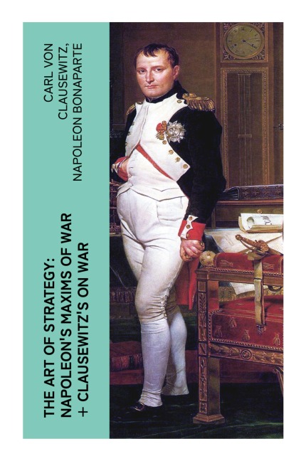 The Art of Strategy: Napoleon's Maxims of War + Clausewitz's On War: Timeless Military Insights from Two Iconic Minds of Strategic Warfare