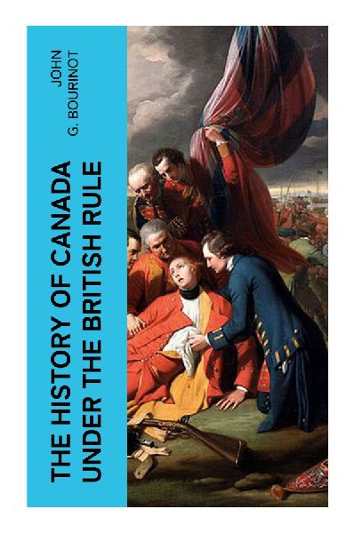 The History of Canada under the British Rule: Canadian Constitutional Development from Conquest to Confederation and Dominion