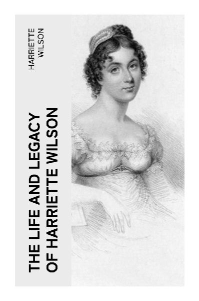 The Life and Legacy of Harriette Wilson: Regency Scandal, Courtesan Autobiography, and the Politics of Reputation in Georgian High Society