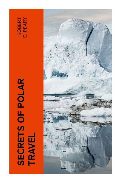 Secrets of Polar Travel: Arctic Expedition Methods, Sled Dog Journeys, Inuit Survival Techniques, and Extreme Cold Navigation