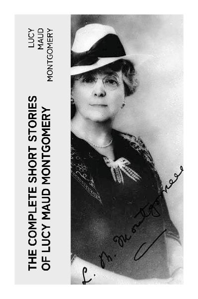 The Complete Short Stories of Lucy Maud Montgomery: Edwardian Tales of Prince Edward Island Village Life, Courtship, and Quietly Brave Heroines