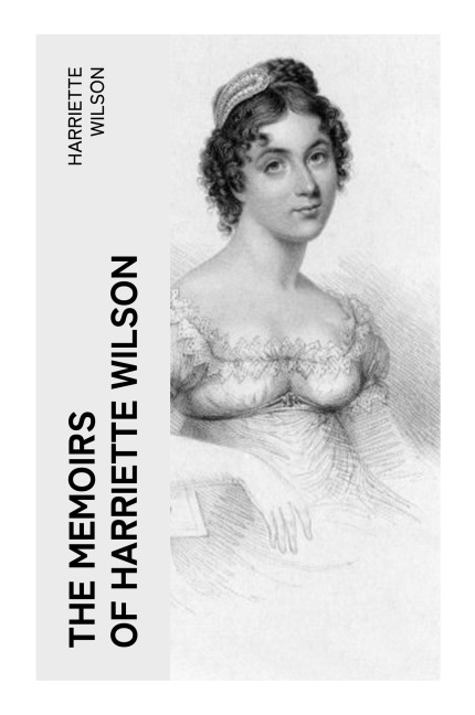 The Memoirs of Harriette Wilson: A Regency Courtesan's Scandalous Memoir of Aristocratic Love Affairs, London Society, and Celebrity Gossip