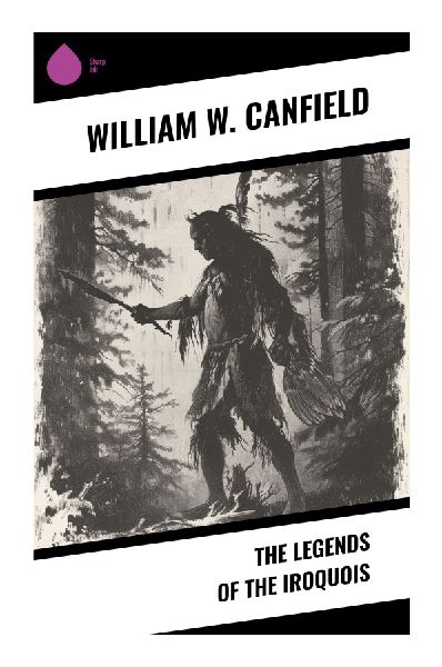 The Legends of the Iroquois: Haudenosaunee Oral Traditions, Six Nations Folklore, and Northeastern Woodland Myths
