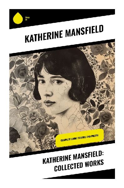 Katherine Mansfield: Collected Works: Modernist Short Stories of Colonial Memory, Womens Inner Lives, and Domestic Epiphanies