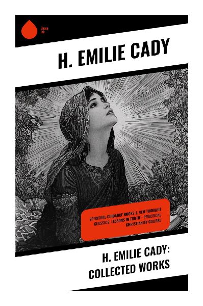 H. Emilie Cady: Collected Works: New Thought Lessons in Divine Immanence, Affirmative Prayer, and Practical Christian Metaphysics