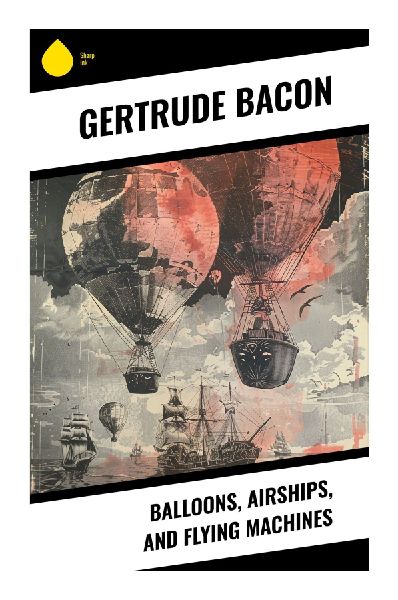Balloons, Airships, and Flying Machines: An Edwardian Survey of Ballooning, Dirigibles, Gliders, and the Dawn of Powered Flight