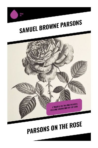 Parsons on the Rose: A Nineteenth-Century Guide to Rose Cultivation, Botanical Classification, Pruning, and Garden History