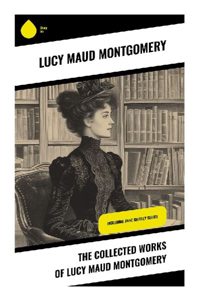 The Collected Works of Lucy Maud Montgomery: Prince Edward Island Tales of Orphaned Childhood, Coming of Age, and Canadian Village Life