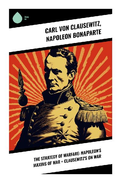 The Strategy of Warfare: Napoleons Maxims of War + Clausewitzs On War: Juxtaposing Napoleons Tactics with Clausewitzs Theoretical Depth