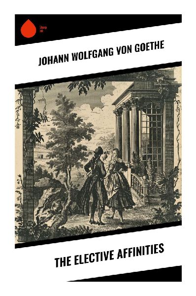 The Elective Affinities: A Classic German Novel of Marriage, Desire, Chemical Attraction, and Moral Responsibility