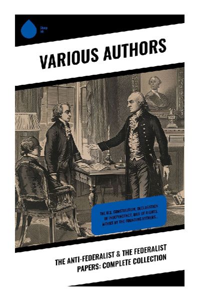 The Anti-Federalist & The Federalist Papers: Complete Collection: Constitutional Debates: Foundational Texts of Power, Liberty, and Nationhood