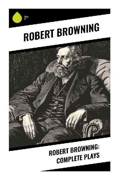Robert Browning: Complete Plays: Victorian Verse Dramas of Moral Crisis, Historical Conflict, and Psychological Debate