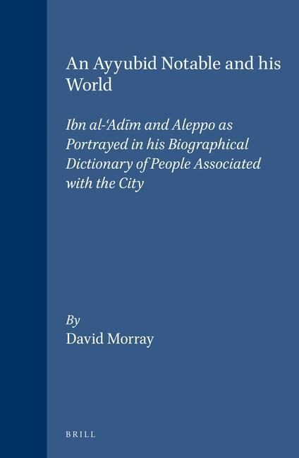 An Ayyubid Notable and His World: Ibn Al-'Ad&#299;m and Aleppo as Portrayed in His Biographical Dictionary of People Associated with the City